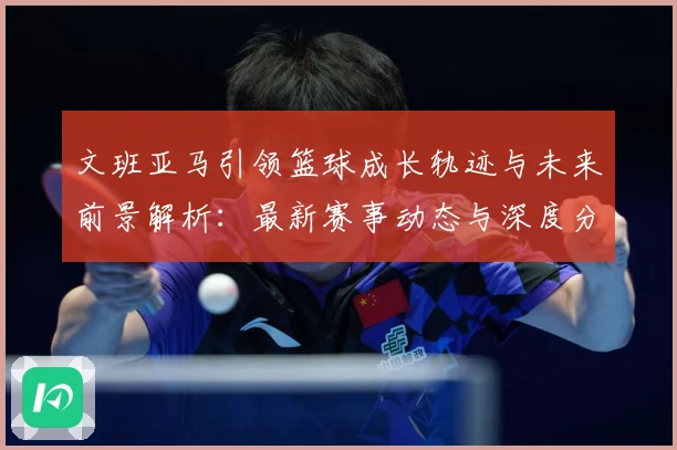 文班亚马引领篮球成长轨迹与未来前景解析：最新赛事动态与深度分析