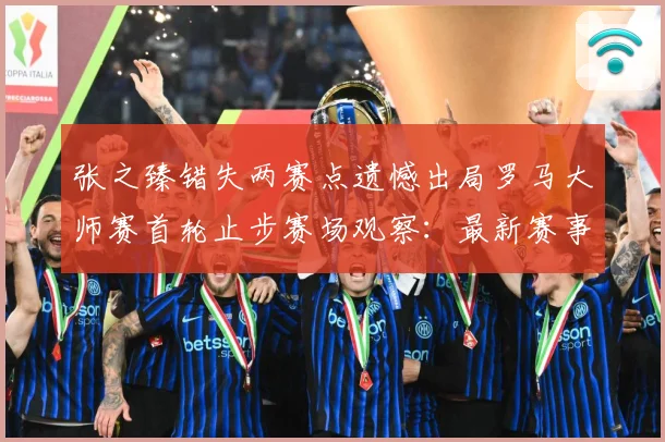 张之臻错失两赛点遗憾出局罗马大师赛首轮止步赛场观察：最新赛事动态与深度分析