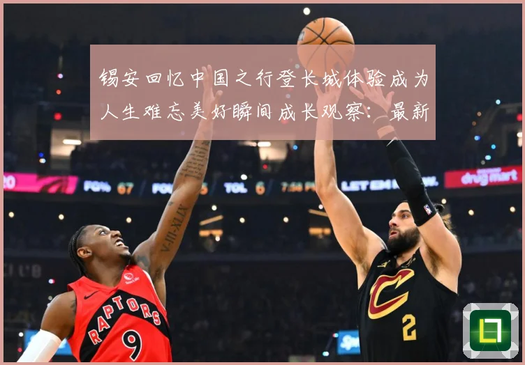 锡安回忆中国之行登长城体验成为人生难忘美好瞬间成长观察：最新赛事动态与深度分析