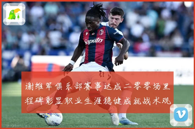 谢维军俱乐部赛事达成二零零场里程碑彰显职业生涯稳健成就战术观察：最新赛事动态与深度分析