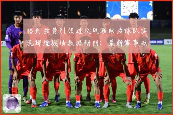 格列兹曼引领进攻风潮助力球队实现辉煌战绩数据研判：最新赛事动态与深度分析