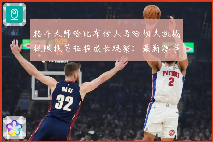 格斗大师哈比布传人马哈切夫挑战极限技艺征程成长观察：最新赛事动态与深度分析