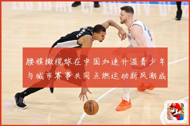 腰旗橄榄球在中国加速升温青少年与城市赛事共同点燃运动新风潮成长观察：最新赛事动态与深度分析