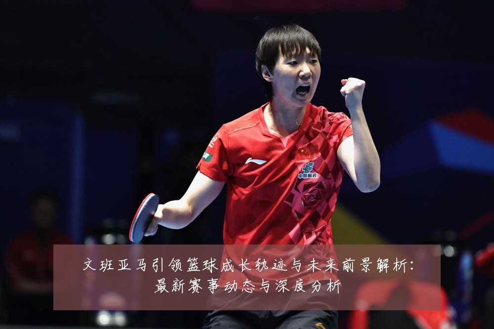 文班亚马引领篮球成长轨迹与未来前景解析:最新赛事动态与深度分析