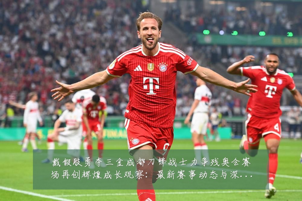 戴假肢勇夺三金成都刀锋战士力争残奥会赛场再创辉煌成长观察:最新赛事动态与深度分析