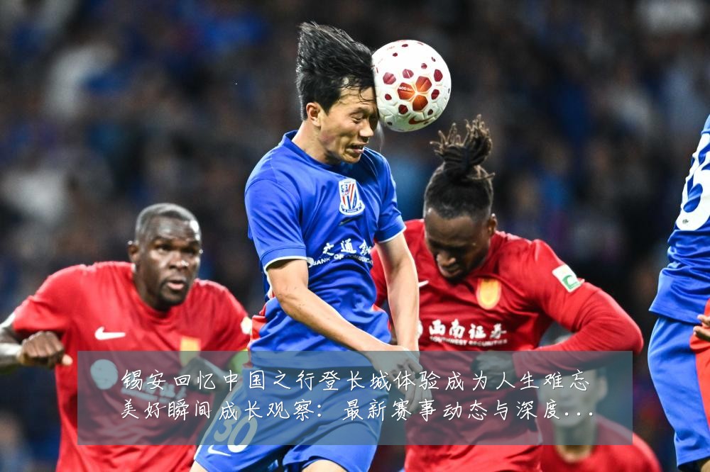 锡安回忆中国之行登长城体验成为人生难忘美好瞬间成长观察:最新赛事动态与深度分析