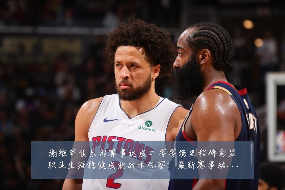 谢维军俱乐部赛事达成二零零场里程碑彰显职业生涯稳健成就战术观察:最新赛事动态与深度分析